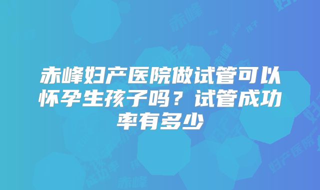 赤峰妇产医院做试管可以怀孕生孩子吗?试管成功率有多少