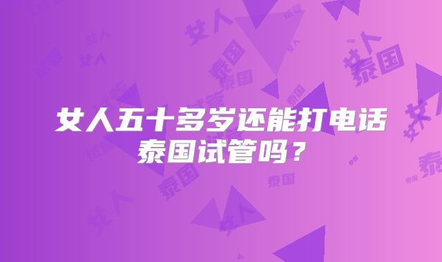 女人五十多岁还能打电话泰国试管吗？
