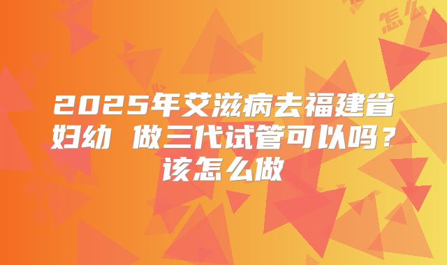 2025年艾滋病去福建省妇幼 做三代试管可以吗？该怎么做