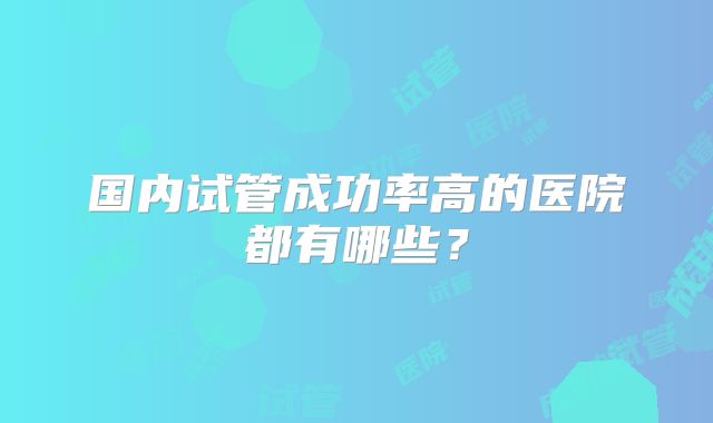 国内试管成功率高的医院都有哪些?