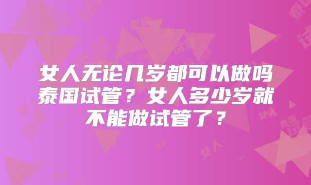 女人无论几岁都可以做吗泰国试管?女人多少岁就不能做试管了?