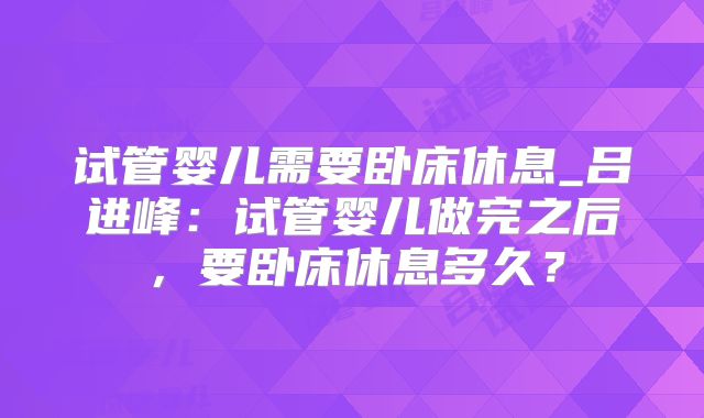 试管婴儿需要卧床休息_吕进峰：试管婴儿做完之后，要卧床休息多久？