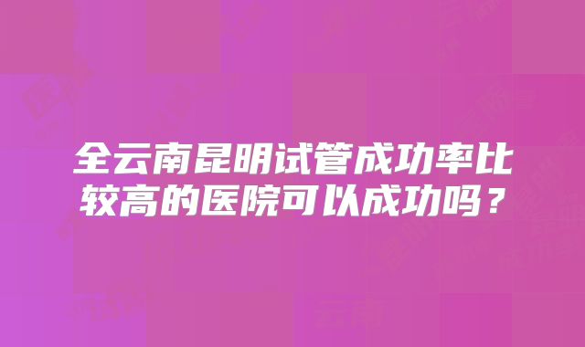 全云南昆明试管成功率比较高的医院可以成功吗?
