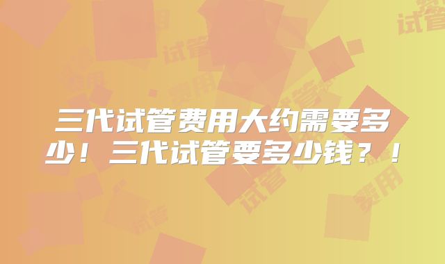 三代试管费用大约需要多少！三代试管要多少钱？！