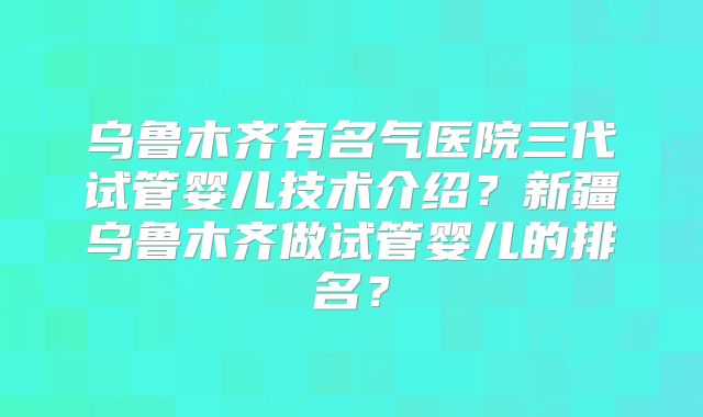 乌鲁木齐有名气医院三代试管婴儿技术介绍?新疆乌鲁木齐做试管婴儿的排名?