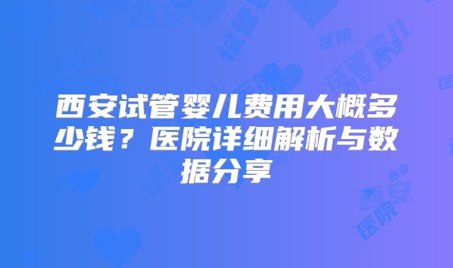 西安试管婴儿费用大概多少钱？医院详细解析与数据分享