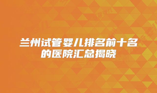 兰州试管婴儿排名前十名的医院汇总揭晓