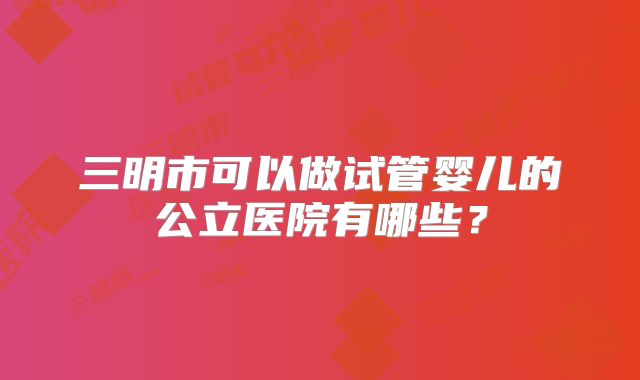 三明市可以做试管婴儿的公立医院有哪些？