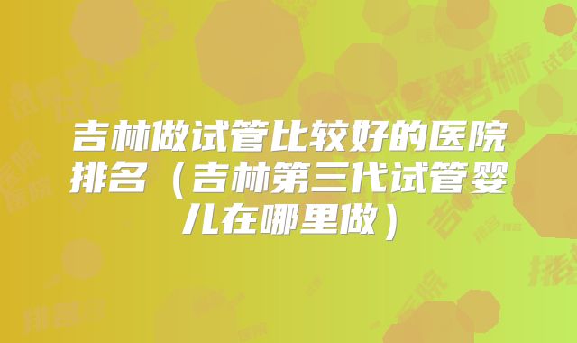 吉林做试管比较好的医院排名（吉林第三代试管婴儿在哪里做）
