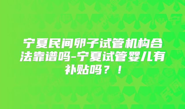 宁夏民间卵子试管机构合法靠谱吗-宁夏试管婴儿有补贴吗？！
