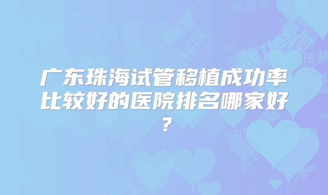 广东珠海试管移植成功率比较好的医院排名哪家好?
