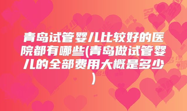 青岛试管婴儿比较好的医院都有哪些(青岛做试管婴儿的全部费用大概是多少)