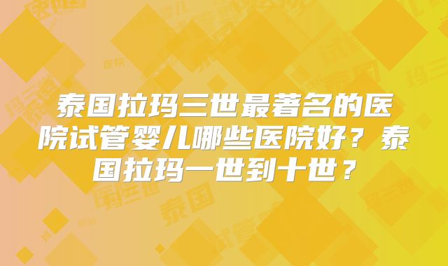 泰国拉玛三世最著名的医院试管婴儿哪些医院好？泰国拉玛一世到十世？