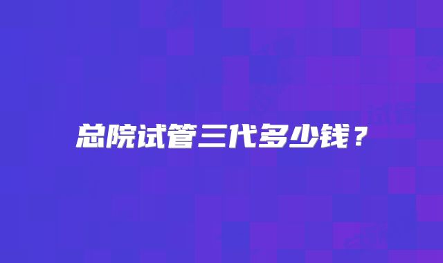 总院试管三代多少钱？