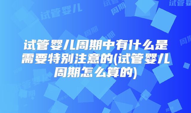 试管婴儿周期中有什么是需要特别注意的(试管婴儿周期怎么算的)