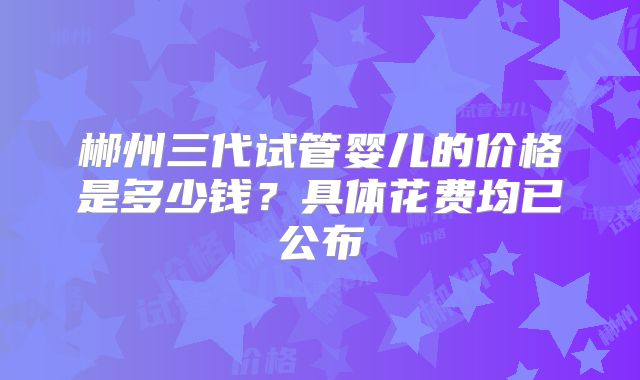 郴州三代试管婴儿的价格是多少钱？具体花费均已公布