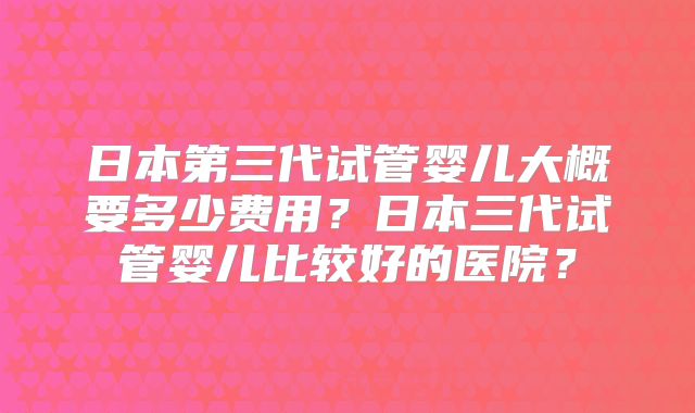 日本第三代试管婴儿大概要多少费用?日本三代试管婴儿比较好的医院?