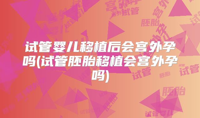试管婴儿移植后会宫外孕吗(试管胚胎移植会宫外孕吗)