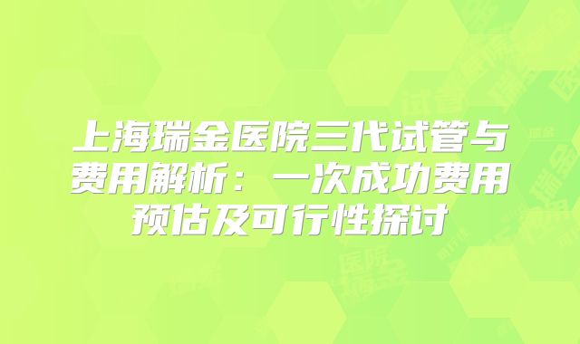 上海瑞金医院三代试管与费用解析:一次成功费用预估及可行性探讨