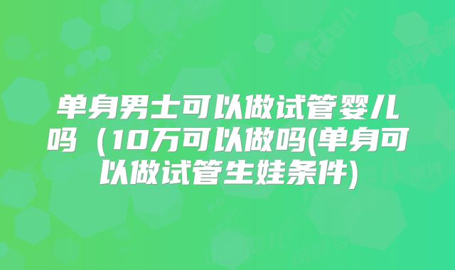 单身男士可以做试管婴儿吗(10万可以做吗(单身可以做试管生娃条件)