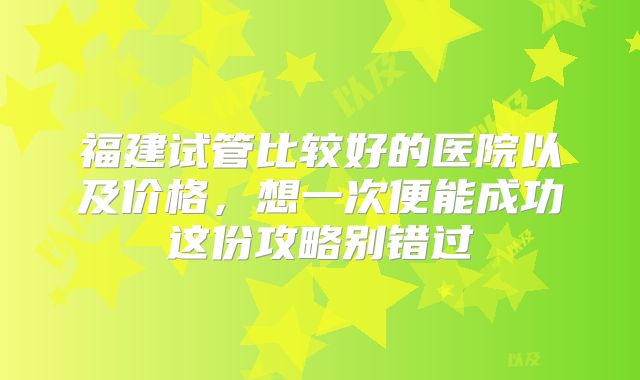 福建试管比较好的医院以及价格,想一次便能成功这份攻略别错过
