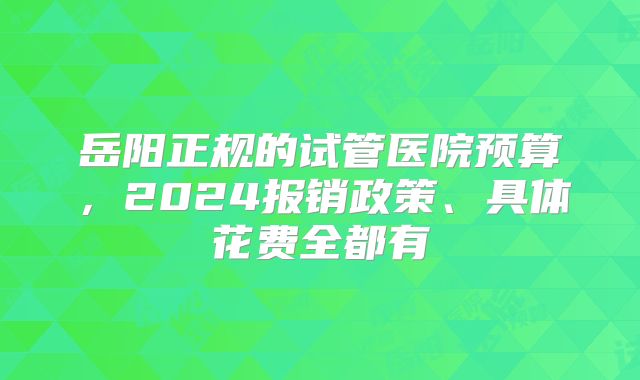 岳阳正规的试管医院预算,2024报销政策、具体花费全都有