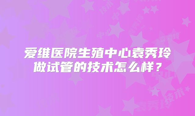 爱维医院生殖中心袁秀玲做试管的技术怎么样？