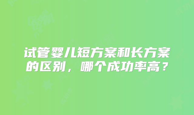 试管婴儿短方案和长方案的区别，哪个成功率高？