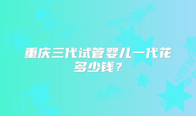 重庆三代试管婴儿一代花多少钱？