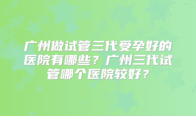 广州做试管三代受孕好的医院有哪些？广州三代试管哪个医院较好？