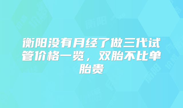 衡阳没有月经了做三代试管价格一览，双胎不比单胎贵
