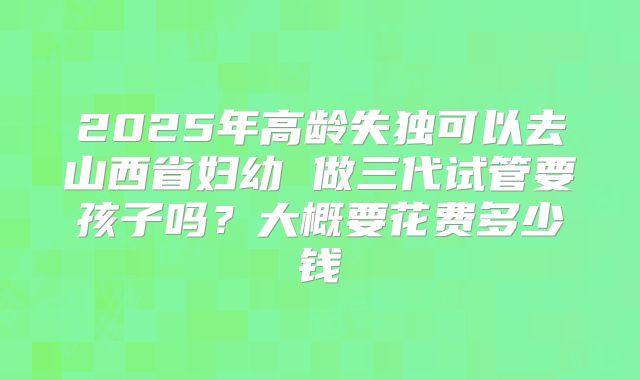 2025年高龄失独可以去山西省妇幼 做三代试管要孩子吗?大概要花费多少钱
