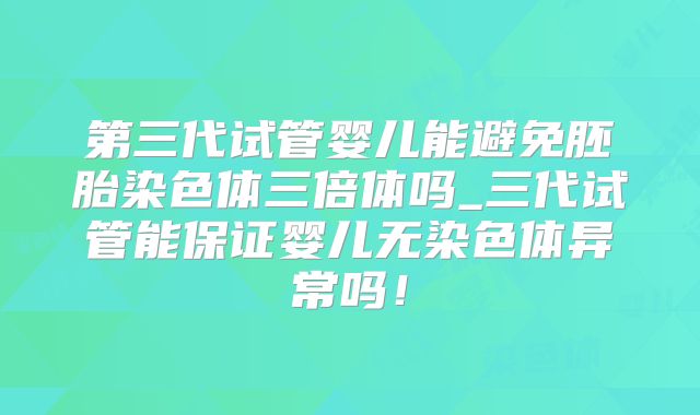 第三代试管婴儿能避免胚胎染色体三倍体吗_三代试管能保证婴儿无染色体异常吗!