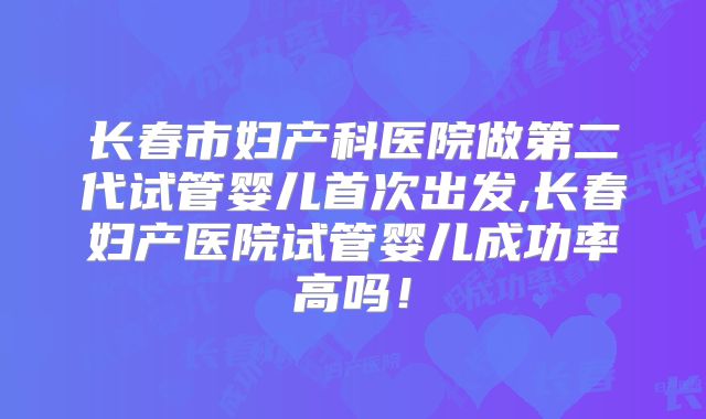 长春市妇产科医院做第二代试管婴儿首次出发,长春妇产医院试管婴儿成功率高吗！