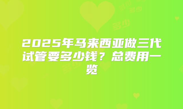 2025年马来西亚做三代试管要多少钱?总费用一览