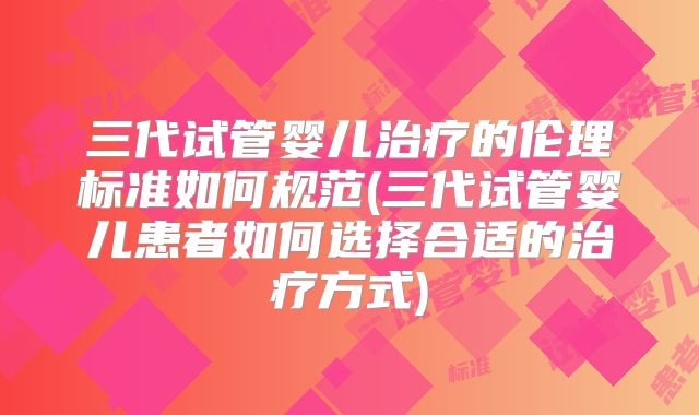 三代试管婴儿治疗的伦理标准如何规范(三代试管婴儿患者如何选择合适的治疗方式)