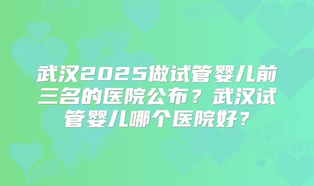 武汉2025做试管婴儿前三名的医院公布？武汉试管婴儿哪个医院好？
