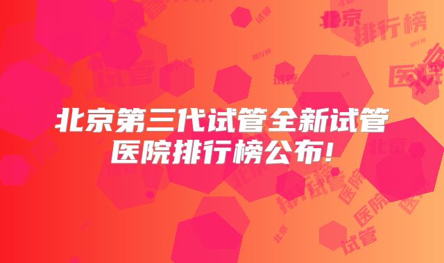 北京第三代试管全新试管医院排行榜公布!