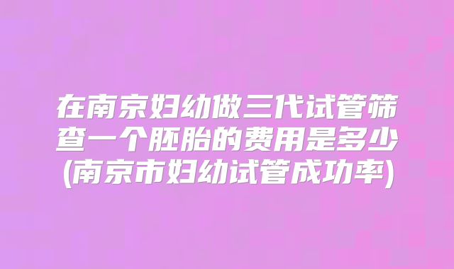在南京妇幼做三代试管筛查一个胚胎的费用是多少(南京市妇幼试管成功率)
