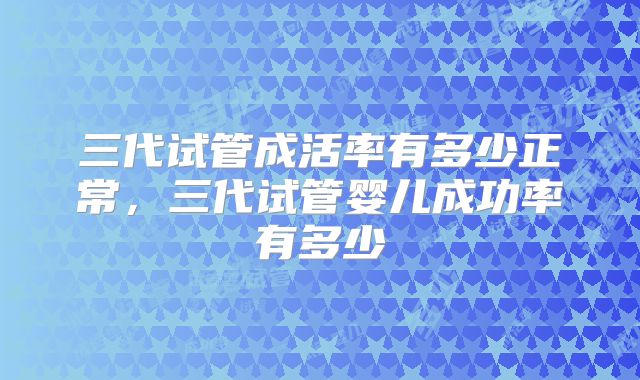 三代试管成活率有多少正常,三代试管婴儿成功率有多少