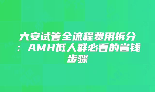 六安试管全流程费用拆分:AMH低人群必看的省钱步骤