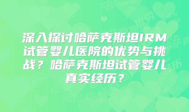 深入探讨哈萨克斯坦IRM试管婴儿医院的优势与挑战？哈萨克斯坦试管婴儿真实经历？