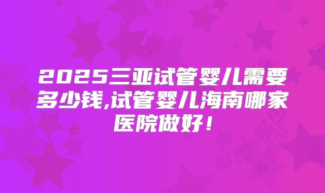 2025三亚试管婴儿需要多少钱,试管婴儿海南哪家医院做好!