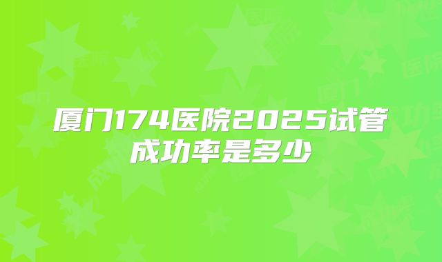 厦门174医院2025试管成功率是多少