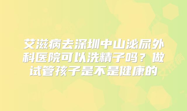 艾滋病去深圳中山泌尿外科医院可以洗精子吗？做试管孩子是不是健康的