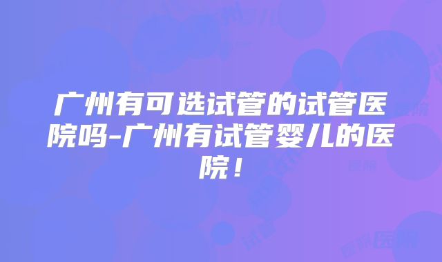 广州有可选试管的试管医院吗-广州有试管婴儿的医院！