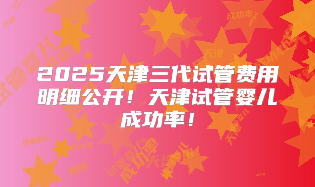 2025天津三代试管费用明细公开！天津试管婴儿成功率！