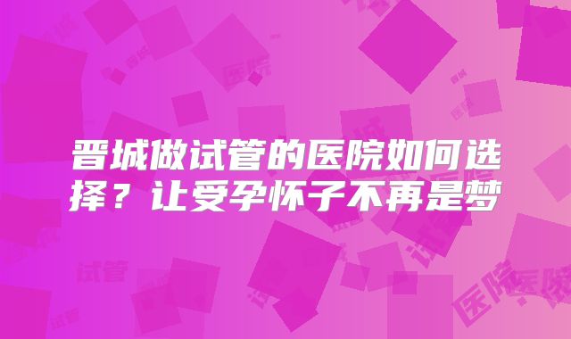 晋城做试管的医院如何选择?让受孕怀子不再是梦