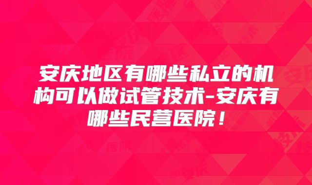 安庆地区有哪些私立的机构可以做试管技术-安庆有哪些民营医院！
