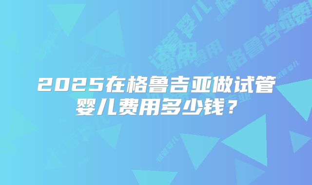 2025在格鲁吉亚做试管婴儿费用多少钱?
